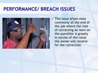 PERFORMANCE/ BREACH ISSUES
                 • This issue arises most
                   commonly at the end of
                   the job where the cost
                   of correcting an item on
                   the punchlist is greatly
                   in excess of the value
                   the owner will receive
                   for the correction.
 