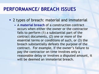PERFORMANCE/ BREACH ISSUES

   2 types of breach: material and immaterial
    • A material breach of a construction contract
      occurs when either the owner or the contractor
      fails to perform (1) a substantial part of the
      contract documents, (2) one or more of the
      essential terms or conditions of such, or (3) the
      breach substantially defeats the purpose of the
      contract. For example, if the owner’s failure to
      pay the contractor on time involves only a
      reasonable delay or involves a disputed amount, it
      will be deemed an immaterial breach.
 