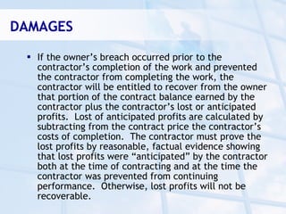 DAMAGES

  If the owner’s breach occurred prior to the
   contractor’s completion of the work and prevented
   the contractor from completing the work, the
   contractor will be entitled to recover from the owner
   that portion of the contract balance earned by the
   contractor plus the contractor’s lost or anticipated
   profits. Lost of anticipated profits are calculated by
   subtracting from the contract price the contractor’s
   costs of completion. The contractor must prove the
   lost profits by reasonable, factual evidence showing
   that lost profits were “anticipated” by the contractor
   both at the time of contracting and at the time the
   contractor was prevented from continuing
   performance. Otherwise, lost profits will not be
   recoverable.
 