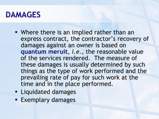 DAMAGES

  Where there is an implied rather than an
   express contract, the contractor’s recovery of
   damages against an owner is based on
   quantum meruit, i.e., the reasonable value
   of the services rendered. The measure of
   these damages is usually determined by such
   things as the type of work performed and the
   prevailing rate of pay for such work at the
   time and in the place performed.
  Liquidated damages
  Exemplary damages
 