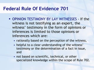 Federal Rule Of Evidence 701

   OPINION TESTIMONY BY LAY WITNESSES - If the
    witness is not testifying as an expert, the
    witness’ testimony in the form of opinions or
    inferences is limited to those opinions or
    inferences which are:
    • rationally based on the perception of the witness,
    • helpful to a clear understanding of the witness’
      testimony or the determination of a fact in issue,
      and
    • not based on scientific, technical, or other
      specialized knowledge within the scope of Rule 702.
 