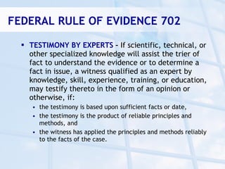 FEDERAL RULE OF EVIDENCE 702

   TESTIMONY BY EXPERTS – If scientific, technical, or
    other specialized knowledge will assist the trier of
    fact to understand the evidence or to determine a
    fact in issue, a witness qualified as an expert by
    knowledge, skill, experience, training, or education,
    may testify thereto in the form of an opinion or
    otherwise, if:
     • the testimony is based upon sufficient facts or date,
     • the testimony is the product of reliable principles and
       methods, and
     • the witness has applied the principles and methods reliably
       to the facts of the case.
 