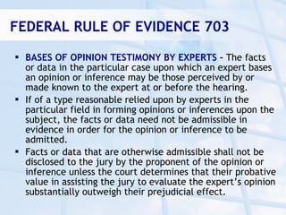 FEDERAL RULE OF EVIDENCE 703

 BASES OF OPINION TESTIMONY BY EXPERTS – The facts
  or data in the particular case upon which an expert bases
  an opinion or inference may be those perceived by or
  made known to the expert at or before the hearing.
 If of a type reasonable relied upon by experts in the
  particular field in forming opinions or inferences upon the
  subject, the facts or data need not be admissible in
  evidence in order for the opinion or inference to be
  admitted.
 Facts or data that are otherwise admissible shall not be
  disclosed to the jury by the proponent of the opinion or
  inference unless the court determines that their probative
  value in assisting the jury to evaluate the expert’s opinion
  substantially outweigh their prejudicial effect.
 