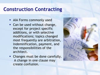Construction Contracting

   AIA Forms commonly used
   Can be used without change,
    except for project specific
    additions, or with selective
    modifications; topics changed
    most frequently are arbitration,
    indemnification, payment, and
    the responsibilities of the
    architect.
   Changes must be done carefully.
     A change in one clause may
    create confusion.
 