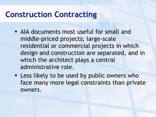 Construction Contracting

   AIA documents most useful for small and
    middle-priced projects; large-scale
    residential or commercial projects in which
    design and construction are separated, and in
    which the architect plays a central
    administrative role.
   Less likely to be used by public owners who
    face many more legal constraints than private
    owners.
 