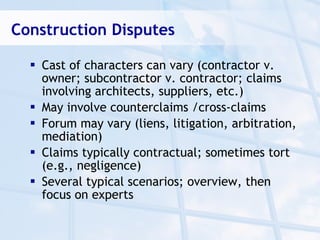 Construction Disputes

   Cast of characters can vary (contractor v.
    owner; subcontractor v. contractor; claims
    involving architects, suppliers, etc.)
   May involve counterclaims /cross-claims
   Forum may vary (liens, litigation, arbitration,
    mediation)
   Claims typically contractual; sometimes tort
    (e.g., negligence)
   Several typical scenarios; overview, then
    focus on experts
 