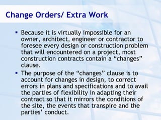 Change Orders/ Extra Work

   Because it is virtually impossible for an
    owner, architect, engineer or contractor to
    foresee every design or construction problem
    that will encountered on a project, most
    construction contracts contain a “changes”
    clause.
   The purpose of the “changes” clause is to
    account for changes in design, to correct
    errors in plans and specifications and to avail
    the parties of flexibility in adapting their
    contract so that it mirrors the conditions of
    the site, the events that transpire and the
    parties’ conduct.
 