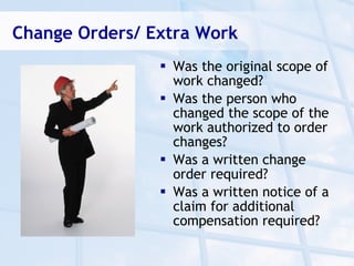 Change Orders/ Extra Work
                 Was the original scope of
                  work changed?
                 Was the person who
                  changed the scope of the
                  work authorized to order
                  changes?
                 Was a written change
                  order required?
                 Was a written notice of a
                  claim for additional
                  compensation required?
 