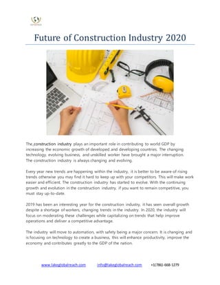 www.lakeglobalreach.com info@lakeglobalreach.com +1(786)-668-1279
Future of Construction Industry 2020
The construction industry plays an important role in contributing to world GDP by
increasing the economic growth of developed and developing countries. The changing
technology, evolving business, and unskilled worker have brought a major interruption.
The construction industry is always changing and evolving.
Every year new trends are happening within the industry, it is better to be aware of rising
trends otherwise you may find it hard to keep up with your competitors. This will make work
easier and efficient. The construction industry has started to evolve. With the continuing
growth and evolution in the construction industry, if you want to remain competitive, you
must stay up-to-date.
2019 has been an interesting year for the construction industry, it has seen overall growth
despite a shortage of workers, changing trends in the industry. In 2020, the industry will
focus on moderating these challenges while capitalizing on trends that help improve
operations and deliver a competitive advantage.
The industry will move to automation, with safety being a major concern. It is changing and
is focusing on technology to create a business, this will enhance productivity, improve the
economy and contributes greatly to the GDP of the nation.
 
