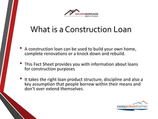 What is a Construction Loan
• A construction loan can be used to build your own home,
complete renovations or a knock down and rebuild.
• This Fact Sheet provides you with information about loans
for construction purposes
• It takes the right loan product structure, discipline and also a
key assumption that people borrow within their means and
don’t over extend themselves.
 