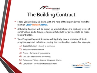 The Building Contract
• Firstly you will draw up plans, with the help of the expert advise from the
team at Casey Jackson Homes.
• A Building Contract will be drawn up which includes the cost and terms of
construction, and a Progress Payment Schedule for payments to be made
to your builder.
• Your Progress Payment Schedule will typically have a schedule of 5 – 6
progress payment milestones during the construction period. For example:
1) Deposit to builder – deposit to commence
2) Base/Slab – the foundation
3) Frame – the frame of your property
4) Lock up – external walls and roofing
5) Fixtures and Fittings – internal fittings and fixtures
6) Completion – conclusion of contracted items
 