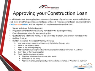 Approving your Construction Loan
In addition to your loan application documents (evidence of your income, assets and liabilities,
etc), there are other specific documents you will need. These documents can be obtained from
Casey Jackson Homes and are required to complete necessary valuations:
• Signed and dated Building Contract
• Progress Payment Schedule (usually included in the Building Contract)
• Council approved plans for your construction
• Quotes for any additional work(s) to be funded by this loan, that are not included in the
• Building Contract
• Builders Insurance (Contract of Works), showing:
1. Insurance amount equal to or in excess of the Building Contract price
2. Name of the property owner
3. Name of the building company
4. Address of construction property within Australia or marked as ‘Anywhere in Australia’
5. Expiry date of the insurance policy
6. Public Liability Insurance, showing:
• $5 million minimum is the normal for a lender
• Expiry date of the policy
• Address of construction property within Australia or marked as ‘Anywhere in Australia’
 