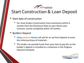 • Start date of construction
• For most lenders Construction must commence within 6
months from the Disclosure Date on your Home Loan
Contract, and be completed within 24 months.
• Builders Deposit
• Casey Jackson Homes will ask for an up-front deposit to cover
the initial purchase of materials.
• The lender can provide funds from your loan to pay this as the
builder’s deposit is included as a milestone in the Progress
Payment Schedule.
Start Construction & Loan Deposit
 