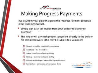 Invoices from your Builder align to the Progress Payment Schedule
in the Building Contract.
• Simply sign each tax invoice from your builder to authorise
payment.
• The lender will pay each progress payment directly to the builder
for completed work. (This may be subject to a valuation)
1) Deposit to builder – deposit to commence
2) Base/Slab – the foundation
3) Frame – the frame of your property
4) Lock up – external walls and roofing
5) Fixtures and Fittings – internal fittings and fixtures
6) Completion – conclusion of contracted items
Making Progress Payments
 