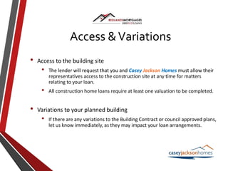 Access &Variations
• Access to the building site
• The lender will request that you and Casey Jackson Homes must allow their
representatives access to the construction site at any time for matters
relating to your loan.
• All construction home loans require at least one valuation to be completed.
• Variations to your planned building
• If there are any variations to the Building Contract or council approved plans,
let us know immediately, as they may impact your loan arrangements.
 