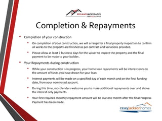 Completion & Repayments
• Completion of your construction
• On completion of your construction, we will arrange for a final property inspection to confirm
all works to the property are finished as per contract and variations provided.
• Please allow at least 7 business days for the valuer to inspect the property and the final
payment to be made to your builder..
• Your Repayments during construction
• While your construction is in progress, your home loan repayments will be interest only on
the amount of funds you have drawn for your loan.
• Interest payments will be made on a specified day of each month and on the final funding
date, from your nominated account.
• During this time, most lenders welcome you to make additional repayments over and above
the interest only payments.
• Your first required monthly repayment amount will be due one month after the final Progress
Payment has been made.
 