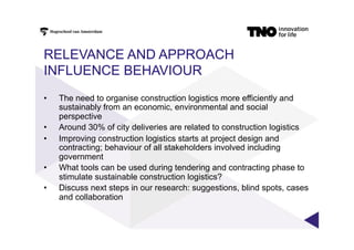 RELEVANCE AND APPROACH
INFLUENCE BEHAVIOUR
•  The need to organise construction logistics more efficiently and
sustainably from an economic, environmental and social
perspective
•  Around 30% of city deliveries are related to construction logistics
•  Improving construction logistics starts at project design and
contracting; behaviour of all stakeholders involved including
government
•  What tools can be used during tendering and contracting phase to
stimulate sustainable construction logistics?
•  Discuss next steps in our research: suggestions, blind spots, cases
and collaboration
 