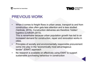PREVIOUS WORK
•  When it comes to freight flows in urban areas, transport to and from
construction sites often gets less attention and is less studied
(Verlinde, 2015). Construction deliveries are therefore ‘hidden’
logistics (Lindholm,2013).
This is remarkable because urban population growth has led to an
increased demand for construction, repair and renovation works in
cities.
•  Principles of socially and environmentally responsible procurement
come into play in the “economically most advantageous
tender” (EMAT) approach
•  No research is available on effectively using EMAT to support
sustainable purchasing behaviour in construction
 