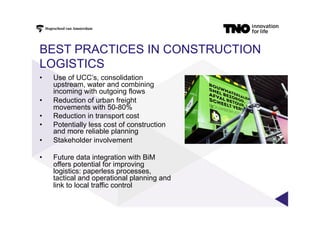 BEST PRACTICES IN CONSTRUCTION
LOGISTICS
•  Use of UCC’s, consolidation
upstream, water and combining
incoming with outgoing flows
•  Reduction of urban freight
movements with 50-80%
•  Reduction in transport cost
•  Potentially less cost of construction
and more reliable planning
•  Stakeholder involvement
•  Future data integration with BiM
offers potential for improving
logistics: paperless processes,
tactical and operational planning and
link to local traffic control
 