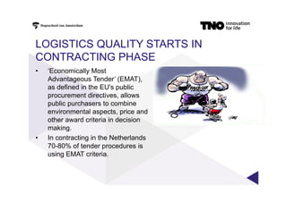 LOGISTICS QUALITY STARTS IN
CONTRACTING PHASE
•  ‘Economically Most
Advantageous Tender’ (EMAT),
as defined in the EU's public
procurement directives, allows
public purchasers to combine
environmental aspects, price and
other award criteria in decision
making.
•  In contracting in the Netherlands
70-80% of tender procedures is
using EMAT criteria.
 