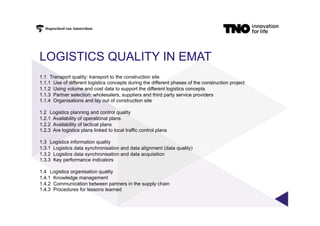 LOGISTICS QUALITY IN EMAT
1.1 Transport quality: transport to the construction site
1.1.1 Use of different logistics concepts during the different phases of the construction project
1.1.2 Using volume and cost data to support the different logistics concepts
1.1.3 Partner selection: wholesalers, suppliers and third party service providers
1.1.4 Organisations and lay out of construction site
1.2 Logistics planning and control quality
1.2.1 Availability of operational plans
1.2.2 Availability of tactical plans
1.2.3 Are logistics plans linked to local traffic control plans
1.3 Logistics information quality
1.3.1 Logistics data synchronisation and data alignment (data quality)
1.3.2 Logistics data synchronisation and data acquisition
1.3.3 Key performance indicators
1.4 Logistics organisation quality
1.4.1 Knowledge management
1.4.2 Communication between partners in the supply chain
1.4.3 Procedures for lessons learned
 