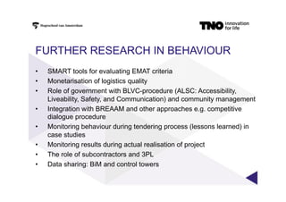 FURTHER RESEARCH IN BEHAVIOUR
•  SMART tools for evaluating EMAT criteria
•  Monetarisation of logistics quality
•  Role of government with BLVC-procedure (ALSC: Accessibility,
Liveability, Safety, and Communication) and community management
•  Integration with BREAAM and other approaches e.g. competitive
dialogue procedure
•  Monitoring behaviour during tendering process (lessons learned) in
case studies
•  Monitoring results during actual realisation of project
•  The role of subcontractors and 3PL
•  Data sharing: BiM and control towers
 
