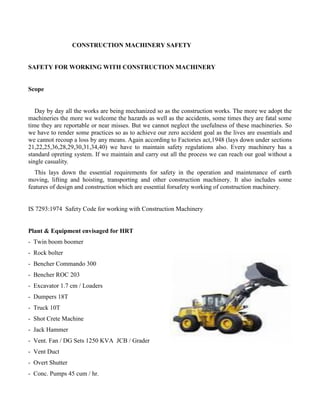 CONSTRUCTION MACHINERY SAFETY
SAFETY FOR WORKING WITH CONSTRUCTION MACHINERY
Scope
Day by day all the works are being mechanized so as the construction works. The more we adopt the
machineries the more we welcome the hazards as well as the accidents, some times they are fatal some
time they are reportable or near misses. But we cannot neglect the usefulness of these machineries. So
we have to render some practices so as to achieve our zero accident goal as the lives are essentials and
we cannot recoup a loss by any means. Again according to Factories act,1948 (lays down under sections
21,22,25,36,28,29,30,31,34,40) we have to maintain safety regulations also. Every machinery has a
standard opreting system. If we maintain and carry out all the process we can reach our goal without a
single casuality.
This lays down the essential requirements for safety in the operation and maintenance of earth
moving, lifting and hoisting, transporting and other construction machinery. It also includes some
features of design and construction which are essential forsafety working of construction machinery.
IS 7293:1974 Safety Code for working with Construction Machinery
Plant & Equipment envisaged for HRT
- Twin boom boomer
- Rock bolter
- Bencher Commando 300
- Bencher ROC 203
- Excavator 1.7 cm / Loaders
- Dumpers 18T
- Truck 10T
- Shot Crete Machine
- Jack Hammer
- Vent. Fan / DG Sets 1250 KVA JCB / Grader
- Vent Duct
- Overt Shutter
- Conc. Pumps 45 cum / hr.
 