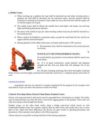 j. Mobile Cranes
1) When traveling up a gradient, the load shall be derricked out and when traveling down a
gradient, the load shall be derricked into the minimum radius, and this position shall be
corrected on reaching level ground. Cranes shall not move down the hill with the engine off
or with the engine out of gear.
2) The mobile cranes shall be fitted with suitable horn, head lights, side lamps, rear and stop
lights and flashing directional indicator.
3) On cranes with cantilever type jib, when traveling without load, the jib shall be lowered to a
horizontal position.
4) When a load to be handled at a particular radius exceeds the rated load, the fore and aft out
riggers shall be used and blocked.
5) During operation of the rubber tyred crane, air brakes shall be put in ‘ON’ position.
6. The pneumatic tyres shall be maintained at the correct pressure
at all times.
k.
SCOTCH, GUY OR TOWER DERRICK CRANES:
No scotch derrick, guy derrick or tower derrick shall be used in any
work unless:
(a) It is of good construction, sound material, and adequate
strength and free from any defect that will endanger life of any
work.
(b) All parts including anchorage have been thoroughly examined
before erection and thoroughly examined and tested after erection by a competent person and results of
such
CRAWLER CRANE
examination and tests are entered in a register maintained for the purpose by the occupier, tests
load shall be 25 per cent above the maximu m load to be lifted.
l. Electric Wire Rope Hoists, Electric Chain Hoists, Pendant Cranes:
Electric wire rope and electric chain hoists may be suspended from a fixed point or a trolley. The trolley
may be motorized but very often the hoist is moved by tugging gently on the pendant. These units can
only move along a fixed straight line (beam).
Pendant cranes, on the other hand, trolley along a bridge (east-west) which travels on rails
(northsouth).Pendant cranes have greater capacity than the other hoists and usually have two or more
parts of line. Apart from these differences, the devices are quite similar in operating procedures and
precautions. Hoist operators must adhere to the following points.
• Know and never exceed the working load limit of the hoisting equipment.
 