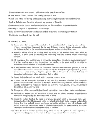 • Ensure that controls work properly without excessive play, delay or effort.
• Check pendant control cable for cuts, kinking, or signs of wear.
• Check hoist cables for fraying, kinking, crushing, and twisting between the cable and the drum.
• Look at the hoist drum for proper alignment and stacking of the cable.
• Inspect the hook for cracks, bending, or distortion, and the safety latch for proper operation.
• Don’t try to lengthen or repair the load chain or rope.
• Read and follow manufacturer’s instructions and all instructions and warnings on the hoist.
• Position the hoist directly over the load.
m. Handling of Cranes
1) Cranes rails, where used, shall be installed on firm ground and shall be properly secured. In case
of tower cranes, it shall be ensured that the level difference between the two rails remains within
the limits prescribed by the manufacturer to safeguard against toppling of the crane.
2) Electrical wiring, which can possibly touch the crane or any member being lifted, shall be
removed, or made dead by removing the controlling fuses and in their absence controlling
switches.
3) All practicable steps shall be taken to prevent the cranes being operated in dangerous proximity
to a live overhead power line. In particular, no member of the crane shall be permitted to
approach within the distance of overhead power lines.
4) If it becomes necessary to operate the cranes with clearances less than those specified, it shall be
ensured that the overhead power lines shall invariably be shut off during the period of operation
of cranes. Location of any underground power cables in the area of operation shall also be
ascertained and necessary safety precautions shall be taken.
5) Cranes shall not be used at a speed, which causes the boom to swing.
6) A crane shall be thoroughly examined at least once in a period of 6 months by a competent
person who shall record a certificate of the check. A crane, including all ropes, clamps and hooks
shall be inspected by a responsible person and defective ropes, clamps, hooks, etc., replaced
before taken into used every time.
7) The operator of the crane shall follow the safe reach of the crane as shown by the manufacturers.
8) Unauthorized persons shall not be allowed to move near and around the crane. No person shall
be lifted or transported by the crane on its hook or boom.
9) 9Concrete buckets handled by crane or overhead cableway shall be suspended from deep-
throated hooks, preferably equipped with a swivel and safety latch. In the concrete buckets, both
bottom drop type and side drop type, closing and locking of the exit door of the bucket shall
always be checked by the main incharge of loading concrete in the bucket to avoid accidental
opening of the exit door and consequent falling of concrete.
10) When the bucket or other members being lifted are out of sight of the crane operator, a
signalman shall be posted in clear view of the receiving area and the crane operator.
 