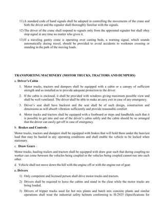11) A standard code of hand signals shall be adopted in controlling the movements of the crane and
both the driver and the signaler shall thoroughly familiar with the signals.
12) The driver of the crane shall respond to signals only from the appointed signaler but shall obey
stop signal at any time no matter who gives it.
13) If a traveling gantry crane is operating over casting beds, a warning signal, which sounds
automatically during travel, should be provided to avoid accidents to workmen crossing or
standing in the path of the moving loads.
TRANSPORTING MACHINERY (MOTOR TRUCKS, TRACTORS AND DUMPERS)
a. Driver’s Cabin
1. Motor trucks, tractors and dumpers shall be equipped with a cabin or a canopy of sufficient
strength and so installed as to provide adequate protection to the driver.
2. If the cabin is enclosed, it shall be provided with windows giving maximum possible view and
shall be well ventilated. The driver shall be able to make an easy exit in case of any emergency.
3. Driver’s seat shall have backrest and the seat shall be of such design, construction and
dimensions as will absorb vibration sufficiently and provide reasonable comfort.
4. Motor trucks and tractors shall be equipped with a footboard or steps and handholds such that it
is possible to get into and out of the driver’s cabin safely and the cabin should be so arranged
that the driver can easily get off in case of emergency.
b. Brakes and Controls –
Motor trucks, tractors and dumpers shall be equipped with brakes that will hold them under the heaviest
load that may be hauled in any operating conditions and shall enable the vehicle to be locked when
stationary.
c. Draw Gears –
Motor trucks, hauling trailers and tractors shall be equipped with draw gear such that during coupling no
worker can come between the vehicles being coupled or the vehicles being coupled cannot run into each
other.
d. Vehicle shall not move down the hill with the engine off or with the engine out of gear.
e. Drivers
1) Only competent and licensed person shall drive motor trucks and tractors.
2) Drivers shall be required to leave the cabins and stand in the clear while the motor trucks are
being loaded.
3) Drivers of tripper trucks used for hot mix plants and batch mix concrete plants and similar
operations shall wear the industrial safety helmets conforming to IS:2925 (Specifications for
 