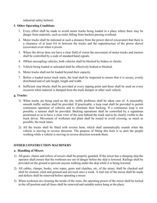 industrial safety helmet).
f. Other Operating Conditions
1. Every effort shall be made to avoid motor trucks being loaded in a place where there may be
danger from materials, such as rocks falling from buckets passing overhead.
2. Motor trucks shall be stationed at such a distance from the power shovel (excavator) that there is
a clearance of at least 0.6 m between the trucks and the superstructure of the power shovel
(excavator) even when it pivots.
3. Where the driver does not have a clear field of vision the movement of motor trucks and tractors
shall be controlled by a code of standard hand signals.
4. 4When uncoupling vehicles, both vehicles shall be blocked by brakes or chocks.
5. Vehicle being loaded or unloaded shall be effectively braked or blocked.
6. Motor trucks shall not be loaded beyond their capacity.
7. Before a loaded motor truck starts, the load shall be inspected to ensure that it is secure, evenly
distributed and of safe height, length and width.
8. Sufficient stop blocks shall be provided at every tipping point and these shall be used on every
occasion when material is dumped from the truck dumper or other such vehicle.
g. Trucks:
1) When trucks are being used on the site, traffic problems shall be taken care of. A reasonably
smooth traffic surface shall be provided. If practicable, a loop road shall be provided to permit
continuous operation of vehicles and to eliminate their backing. If a continuous loop is not
possible, a turnout shall be provided. Backing operations shall be controlled by a signalman
positioned so as to have a clear view of the area behind the truck and to be clearly visible to the
truck driver. Movement of workmen and plant shall be routed to avoid crossing, as much as
possible, the truck lanes.
2) All the trucks shall be fitted with reverse horn, which shall automatically sounds when the
vehicle is moving in reverse direction. The purpose of fitting this horn is to alert the people
working while a vehicle is moving in reverse direction towards them.
OTHER CONSTRUCTION MACHINERY
a. Handling of Mixers
1) All gears, chains and rollers of mixers shall be properly guarded. If the mixer has a charging skip the
operator shall ensure that the workmen are out of danger before the skip is lowered. Railings shall be
provided on the ground to prevent anyone walking under the skip while it is being lowered.
2) All cables, clamps, hooks, wire ropes, gears and clutches, etc, of the miser, shall be checked and
shall be cleaned, oiled and greased and serviced once a week. A trail run of the mixer shall be made
and defects shall be removed before operating a mixer.
3) When workmen are cleaning the inside of the rums, the operating power of the mixer shall be locked
in the off position and all fuses shall be removed and suitable notice hung at the place.
 