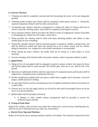 b. Concrete Vibrators
1. Vibrating unit shall be completely enclosed and belt transmitting the power to the unit adequately
guarded.
2. Vibrating needles of poker type vibrator shall be completely sealed against concrete. 3. Electrically
operated compactum vibrators shall be totally enclosed units.
3. Air-operated type vibrators shall have arrangements to change the speed of rotating shaft and air
motor to rotate the vibrating needle, which shall be completely sealed against concrete.
4. Power operated vibrators shall be provided with effective means of stopping the vibrator (if possible
by disengaging the vibrator from the engine / motor drive).
5. Where possible, the vibrators shall be fitted with shock absorbing handles with rubber or other
suitable grips for ease in handling.
6. Electrically operated vibrators shall be protected against overloads by suitable overload relays and
shall be effectively earthed and where the operator has to be in direct contact with the vibrator
during its operations, low voltage drive with suitable transformer is recommended.
7. While starting the poker vibrators, the needle shall not be resting on a hard surface to avoid
bouncing.
8. Excessive bending of the flexible shafts of the poker vibrators while in operation shall be avoided.
c. Asphalt Plants
1) Piping for hot oil and asphalt shall be adequately inserted to protect workers from injury by burns
and flexible piping shall be metal encased. The flexible pipe, when not in use, shall be left in the
ground.
2) Operation of asphalt plant shall be under the supervision of a competent person and the plant shall be
inspected by a competent person at periodical intervals.
3) Workers handling hot asphalt shall wear gloves, rubber boots, goggles and if necessary, to prevent
danger, suitable protective clothing.
4) No open light shall be used for ascertaining the level of asphalt and thinners shall not be heated over
an open flame.
5) If burner goes out, the fuel supply shall be cut off and hot tube shall be thoroughly blown out by the
fan so as to prevent backfire.
6. Spilled asphalt shall be promptly cleaned up.
8. A chimney or other suitable exhaust arrangements shall be provided to remove the
combustion gases and dust.
d. Towing of Static Plant –
Speed of the vehicles, when towed to static plants like compressors, concrete mixers, batching plant etc,
shall not exceed 15 kilometers per hour under any circumstances.
e. Electric Power Operated Machines –
Bodies of all electric power operated machines shall be well earthed. This should be checked from time
 