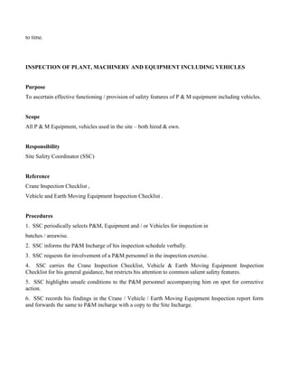 to time.
INSPECTION OF PLANT, MACHINERY AND EQUIPMENT INCLUDING VEHICLES
Purpose
To ascertain effective functioning / provision of safety features of P & M equipment including vehicles.
Scope
All P & M Equipment, vehicles used in the site – both hired & own.
Responsibility
Site Safety Coordinator (SSC)
Reference
Crane Inspection Checklist ,
Vehicle and Earth Moving Equipment Inspection Checklist .
Procedures
1. SSC periodically selects P&M, Equipment and / or Vehicles for inspection in
batches / areawise.
2. SSC informs the P&M Incharge of his inspection schedule verbally.
3. SSC requests for involvement of a P&M personnel in the inspection exercise.
4. SSC carries the Crane Inspection Checklist, Vehicle & Earth Moving Equipment Inspection
Checklist for his general guidance, but restricts his attention to common salient safety features.
5. SSC highlights unsafe conditions to the P&M personnel accompanying him on spot for corrective
action.
6. SSC records his findings in the Crane / Vehicle / Earth Moving Equipment Inspection report form
and forwards the same to P&M incharge with a copy to the Site Incharge.
 