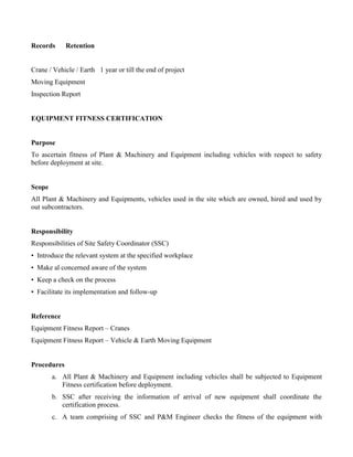 Records Retention
Crane / Vehicle / Earth 1 year or till the end of project
Moving Equipment
Inspection Report
EQUIPMENT FITNESS CERTIFICATION
Purpose
To ascertain fitness of Plant & Machinery and Equipment including vehicles with respect to safety
before deployment at site.
Scope
All Plant & Machinery and Equipments, vehicles used in the site which are owned, hired and used by
out subcontractors.
Responsibility
Responsibilities of Site Safety Coordinator (SSC)
• Introduce the relevant system at the specified workplace
• Make al concerned aware of the system
• Keep a check on the process
• Facilitate its implementation and follow-up
Reference
Equipment Fitness Report – Cranes
Equipment Fitness Report – Vehicle & Earth Moving Equipment
Procedures
a. All Plant & Machinery and Equipment including vehicles shall be subjected to Equipment
Fitness certification before deployment.
b. SSC after receiving the information of arrival of new equipment shall coordinate the
certification process.
c. A team comprising of SSC and P&M Engineer checks the fitness of the equipment with
 