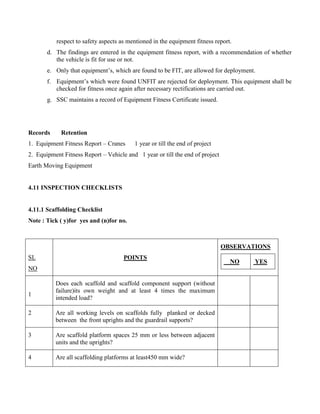 respect to safety aspects as mentioned in the equipment fitness report.
d. The findings are entered in the equipment fitness report, with a recommendation of whether
the vehicle is fit for use or not.
e. Only that equipment’s, which are found to be FIT, are allowed for deployment.
f. Equipment’s which were found UNFIT are rejected for deployment. This equipment shall be
checked for fitness once again after necessary rectifications are carried out.
g. SSC maintains a record of Equipment Fitness Certificate issued.
Records Retention
1. Equipment Fitness Report – Cranes 1 year or till the end of project
2. Equipment Fitness Report – Vehicle and 1 year or till the end of project
Earth Moving Equipment
4.11 INSPECTION CHECKLISTS
4.11.1 Scaffolding Checklist
Note : Tick ( y)for yes and (n)for no.
SL
NO
POINTS
OBSERVATIONS
NO YES
1
Does each scaffold and scaffold component support (without
failure)its own weight and at least 4 times the maximum
intended load?
2 Are all working levels on scaffolds fully planked or decked
between the front uprights and the guardrail supports?
3 Are scaffold platform spaces 25 mm or less between adjacent
units and the uprights?
4 Are all scaffolding platforms at least450 mm wide?
 