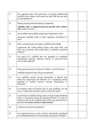 17 Do employees have fall protection if integral prefabricated
scaffold access frames with rungs less than 300 mm are used
as work platforms?
18 During erecting and dismantling of supported
scaffolds, does a competent person provide and evaluate
safe means of access?
19 Are scaffolds and scaffold components loaded below their
maximum intended loads or rated capacities (whichever is
less)?
20 Does a competent person inspect scaffolds and scaffold
components for visible defects before each work shift, and
after any occurrence that could affect a scaffold’s structural
integrity?
21 Are parts of a scaffold that are damaged or weakened
immediately repaired, replaced, braced, or removed from
service until repaired?
22 Are proper clearances (as shown in Tables 1 and 2) between
scaffolds and power lines always maintained?
23 Are scaffolds erected; moved, dismantled, or altered only
under the supervision and direction of a competent person
qualified in scaffold erection, moving, dismantling, or
alteration?
24 If swinging loads are hoisted onto or near scaffolds, are tag
lines or equivalent measures used to control the loads?
25 Is working on scaffolds during storms or high winds prohibited
unless a competent person has determined that it is safe for
workers to be on the scaffold and workers are protected by a
personal fall arrest system or wind screens?
26 Is debris removed from platforms?
27 Are makeshift devices, such as boxes and barrels, prohibited
on scaffold platforms for increasing the working level height?
 