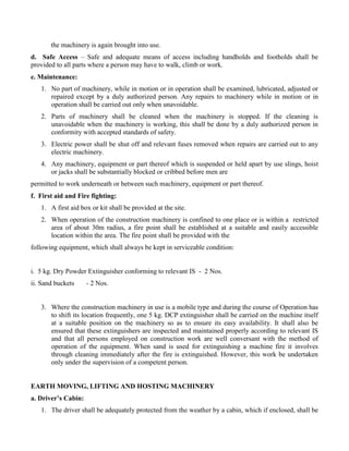 the machinery is again brought into use.
d. Safe Access – Safe and adequate means of access including handholds and footholds shall be
provided to all parts where a person may have to walk, climb or work.
e. Maintenance:
1. No part of machinery, while in motion or in operation shall be examined, lubricated, adjusted or
repaired except by a duly authorized person. Any repairs to machinery while in motion or in
operation shall be carried out only when unavoidable.
2. Parts of machinery shall be cleaned when the machinery is stopped. If the cleaning is
unavoidable when the machinery is working, this shall be done by a duly authorized person in
conformity with accepted standards of safety.
3. Electric power shall be shut off and relevant fuses removed when repairs are carried out to any
electric machinery.
4. Any machinery, equipment or part thereof which is suspended or held apart by use slings, hoist
or jacks shall be substantially blocked or cribbed before men are
permitted to work underneath or between such machinery, equipment or part thereof.
f. First aid and Fire fighting:
1. A first aid box or kit shall be provided at the site.
2. When operation of the construction machinery is confined to one place or is within a restricted
area of about 30m radius, a fire point shall be established at a suitable and easily accessible
location within the area. The fire point shall be provided with the
following equipment, which shall always be kept in serviceable condition:
i. 5 kg. Dry Powder Extinguisher conforming to relevant IS - 2 Nos.
ii. Sand buckets - 2 Nos.
3. Where the construction machinery in use is a mobile type and during the course of Operation has
to shift its location frequently, one 5 kg. DCP extinguisher shall be carried on the machine itself
at a suitable position on the machinery so as to ensure its easy availability. It shall also be
ensured that these extinguishers are inspected and maintained properly according to relevant IS
and that all persons employed on construction work are well conversant with the method of
operation of the equipment. When sand is used for extinguishing a machine fire it involves
through cleaning immediately after the fire is extinguished. However, this work be undertaken
only under the supervision of a competent person.
EARTH MOVING, LIFTING AND HOSTING MACHINERY
a. Driver’s Cabin:
1. The driver shall be adequately protected from the weather by a cabin, which if enclosed, shall be
 