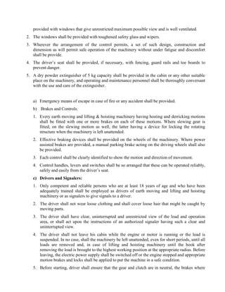 provided with windows that give unrestricted maximum possible view and is well ventilated.
2. The windows shall be provided with toughened safety glass and wipers.
3. Wherever the arrangement of the control permits, a set of such design, construction and
dimension as will permit safe operation of the machinery without under fatigue and discomfort
shall be provide.
4. The driver’s seat shall be provided, if necessary, with fencing, guard rails and toe boards to
prevent danger.
5. A dry powder extinguisher of 5 kg capacity shall be provided in the cabin or any other suitable
place on the machinery, and operating and maintenance personnel shall be thoroughly conversant
with the use and care of the extinguisher.
a) Emergency means of escape in case of fire or any accident shall be provided.
b) Brakes and Controls:
1. Every earth moving and lifting & hoisting machinery having hosting and derricking motions
shall be fitted with one or more brakes on each of these motions. Where slewing gear is
fitted, on the slewing motion as well, the latter having a device for locking the rotating
structure when the machinery is left unattended.
2. Effective braking devices shall be provided on the wheels of the machinery. Where power
assisted brakes are provided, a manual parking brake acting on the driving wheels shall also
be provided.
3. Each control shall be clearly identified to show the motion and direction of movement.
4. Control handles, levers and switches shall be so arranged that these can be operated reliably,
safely and easily from the driver’s seat.
c) Drivers and Signalers:
1. Only competent and reliable persons who are at least 18 years of age and who have been
adequately trained shall be employed as drivers of earth moving and lifting and hoisting
machinery or as signalers to give signals to a driver.
2. The driver shall not wear loose clothing and shall cover loose hair that might be caught by
moving parts.
3. The driver shall have clear, uninterrupted and unrestricted view of the load and operation
area, or shall act upon the instructions of an authorized signaler having such a clear and
uninterrupted view.
4. The driver shall not leave his cabin while the engine or motor is running or the load is
suspended. In no case, shall the machinery be left unattended, even for short periods, until all
loads are removed and, in case of lifting and hoisting machinery until the hook after
removing the load is brought to the highest working position at the appropriate radius. Before
leaving, the electric power supply shall be switched off or the engine stopped and appropriate
motion brakes and locks shall be applied to put the machine in a safe condition.
5. Before starting, driver shall ensure that the gear and clutch are in neutral, the brakes where
 