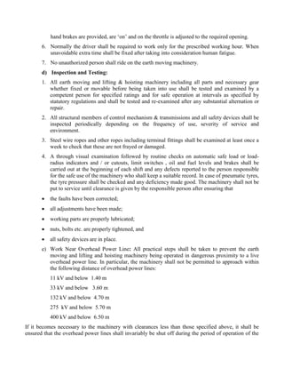hand brakes are provided, are ‘on’ and on the throttle is adjusted to the required opening.
6. Normally the driver shall be required to work only for the prescribed working hour. When
unavoidable extra time shall be fixed after taking into consideration human fatigue.
7. No unauthorized person shall ride on the earth moving machinery.
d) Inspection and Testing:
1. All earth moving and lifting & hoisting machinery including all parts and necessary gear
whether fixed or movable before being taken into use shall be tested and examined by a
competent person for specified ratings and for safe operation at intervals as specified by
statutory regulations and shall be tested and re-examined after any substantial alternation or
repair.
2. All structural members of control mechanism & transmissions and all safety devices shall be
inspected periodically depending on the frequency of use, severity of service and
environment.
3. Steel wire ropes and other ropes including terminal fittings shall be examined at least once a
week to check that these are not frayed or damaged.
4. A through visual examination followed by routine checks on automatic safe load or load-
radius indicators and / or cutouts, limit switches , oil and fuel levels and brakes shall be
carried out at the beginning of each shift and any defects reported to the person responsible
for the safe use of the machinery who shall keep a suitable record. In case of pneumatic tyres,
the tyre pressure shall be checked and any deficiency made good. The machinery shall not be
put to service until clearance is given by the responsible person after ensuring that
 the faults have been corrected;
 all adjustments have been made;
 working parts are properly lubricated;
 nuts, bolts etc. are properly tightened, and
 all safety devices are in place.
e) Work Near Overhead Power Line: All practical steps shall be taken to prevent the earth
moving and lifting and hoisting machinery being operated in dangerous proximity to a live
overhead power line. In particular, the machinery shall not be permitted to approach within
the following distance of overhead power lines:
11 kV and below 1.40 m
33 kV and below 3.60 m
132 kV and below 4.70 m
275 kV and below 5.70 m
400 kV and below 6.50 m
If it becomes necessary to the machinery with clearances less than those specified above, it shall be
ensured that the overhead power lines shall invariably be shut off during the period of operation of the
 