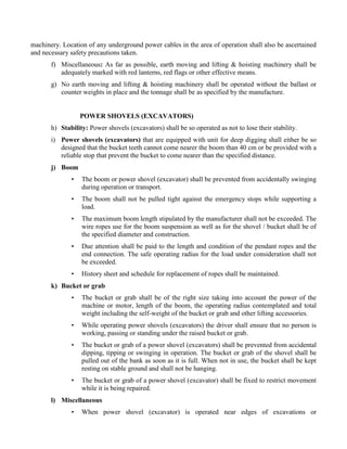 machinery. Location of any underground power cables in the area of operation shall also be ascertained
and necessary safety precautions taken.
f) Miscellaneous: As far as possible, earth moving and lifting & hoisting machinery shall be
adequately marked with red lanterns, red flags or other effective means.
g) No earth moving and lifting & hoisting machinery shall be operated without the ballast or
counter weights in place and the tonnage shall be as specified by the manufacture.
POWER SHOVELS (EXCAVATORS)
h) Stability: Power shovels (excavators) shall be so operated as not to lose their stability.
i) Power shovels (excavators) that are equipped with unit for deep digging shall either be so
designed that the bucket teeth cannot come nearer the boom than 40 cm or be provided with a
reliable stop that prevent the bucket to come nearer than the specified distance.
j) Boom
• The boom or power shovel (excavator) shall be prevented from accidentally swinging
during operation or transport.
• The boom shall not be pulled tight against the emergency stops while supporting a
load.
• The maximum boom length stipulated by the manufacturer shall not be exceeded. The
wire ropes use for the boom suspension as well as for the shovel / bucket shall be of
the specified diameter and construction.
• Due attention shall be paid to the length and condition of the pendant ropes and the
end connection. The safe operating radius for the load under consideration shall not
be exceeded.
• History sheet and schedule for replacement of ropes shall be maintained.
k) Bucket or grab
• The bucket or grab shall be of the right size taking into account the power of the
machine or motor, length of the boom, the operating radius contemplated and total
weight including the self-weight of the bucket or grab and other lifting accessories.
• While operating power shovels (excavators) the driver shall ensure that no person is
working, passing or standing under the raised bucket or grab.
• The bucket or grab of a power shovel (excavators) shall be prevented from accidental
dipping, tipping or swinging in operation. The bucket or grab of the shovel shall be
pulled out of the bank as soon as it is full. When not in use, the bucket shall be kept
resting on stable ground and shall not be hanging.
• The bucket or grab of a power shovel (excavator) shall be fixed to restrict movement
while it is being repaired.
l) Miscellaneous
• When power shovel (excavator) is operated near edges of excavations or
 