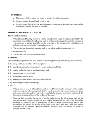 SCRAPPERS
a. The scrapper shall be joined to a tractor by a safety line when in operation.
b. Scrapper moving down hill shall be left in gear.
c. Scrapper bowls shall be blocked while blades are being replaced. Packing may be used while
maintaining / altering the angle of the blade.
LIFTING AND HOISTING MACHINERY
Erection and dismantling
1. When lifting and hoisting machinery is to be erected at site, proper procedures specified by the
manufacturers shall be followed during erection and dismantling operations at site, particularly
with reference to correct assembly and the sequence or the operations by identification of
different parts and components, which make assembly.
2. The erection and dismantling operation shall be carried out under the supervision of a
3. competent person.
4. The erection crew shall wear safety helmets.
b. Stability –
Cranes shall be so operated as not to be liable to over turning particularly the following misadventures:
1. By taking load in excess of the safe working load.
2. By rapid deceleration of slowing motion by severe application of brake.
3. By braking too hard in order to arrest descending load.
4. By sudden release of a heavy load.
5. By pulling loads from the sides.
6. By operating the crane without sufficient counter-weight.
7. By positioning the crane at a steep slope.
c. Jib -
1. When a crane is used at different times with jibs of different lengths, particulars of the lengths
and the appropriate safe working loads shall be plainly marked in a prominent place on the crane
and each driver, authorized to work, shall be certified after a regular test, that he understands the
limitations of each conditions of the working of the crane.
2. No crane shall, except for the purpose of test, be loaded beyond the safe working load, and for
this purpose, either a table showing the safe working loads at different radii of the jib shall be
displayed in a prominent place or an automatic safe load indicator which takes into account both
the radii of the jib and the weights of the loads being lifted, with both visible and audible
warnings shall be provided. Whenever possible, automatic device for cutting off power to
hoisting and derricking
 