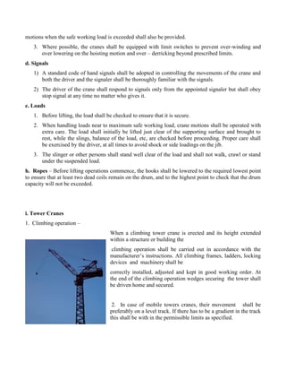 motions when the safe working load is exceeded shall also be provided.
3. Where possible, the cranes shall be equipped with limit switches to prevent over-winding and
over lowering on the hoisting motion and over – derricking beyond prescribed limits.
d. Signals
1) A standard code of hand signals shall be adopted in controlling the movements of the crane and
both the driver and the signaler shall be thoroughly familiar with the signals.
2) The driver of the crane shall respond to signals only from the appointed signaler but shall obey
stop signal at any time no matter who gives it.
e. Loads
1. Before lifting, the load shall be checked to ensure that it is secure.
2. When handling loads near to maximum safe working load, crane motions shall be operated with
extra care. The load shall initially be lifted just clear of the supporting surface and brought to
rest, while the slings, balance of the load, etc, are checked before proceeding. Proper care shall
be exercised by the driver, at all times to avoid shock or side loadings on the jib.
3. The slinger or other persons shall stand well clear of the load and shall not walk, crawl or stand
under the suspended load.
h. Ropes – Before lifting operations commence, the hooks shall be lowered to the required lowest point
to ensure that at least two dead coils remain on the drum, and to the highest point to check that the drum
capacity will not be exceeded.
i. Tower Cranes
1. Climbing operation –
When a climbing tower crane is erected and its height extended
within a structure or building the
climbing operation shall be carried out in accordance with the
manufacturer’s instructions. All climbing frames, ladders, locking
devices and machinery shall be
correctly installed, adjusted and kept in good working order. At
the end of the climbing operation wedges securing the tower shall
be driven home and secured.
2. In case of mobile towers cranes, their movement shall be
preferably on a level track. If there has to be a gradient in the track
this shall be with in the permissible limits as specified.
 