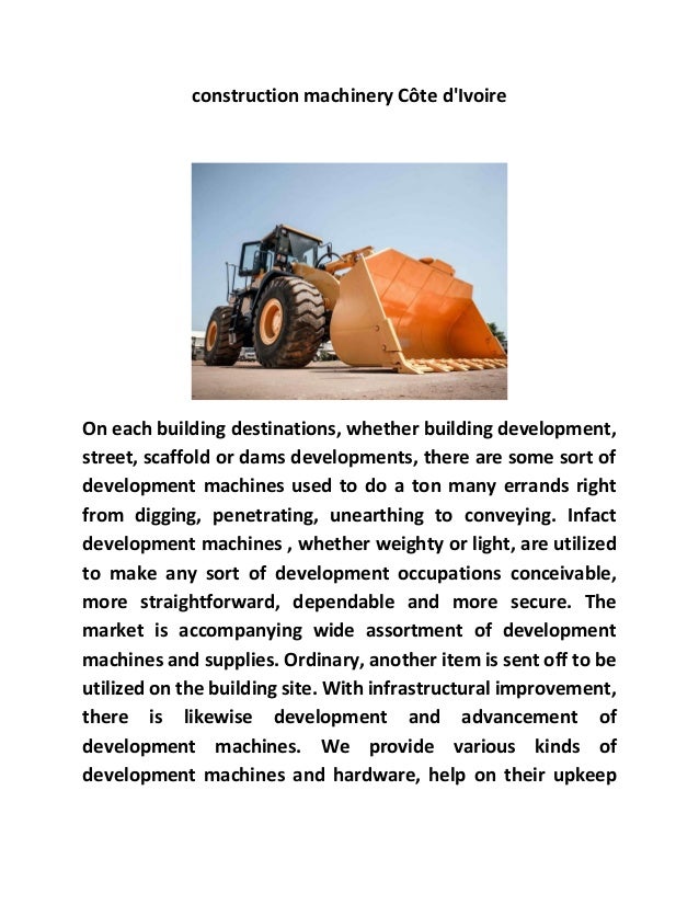 construction machinery Côte d'Ivoire
On each building destinations, whether building development,
street, scaffold or dams developments, there are some sort of
development machines used to do a ton many errands right
from digging, penetrating, unearthing to conveying. Infact
development machines , whether weighty or light, are utilized
to make any sort of development occupations conceivable,
more straightforward, dependable and more secure. The
market is accompanying wide assortment of development
machines and supplies. Ordinary, another item is sent off to be
utilized on the building site. With infrastructural improvement,
there is likewise development and advancement of
development machines. We provide various kinds of
development machines and hardware, help on their upkeep
 
