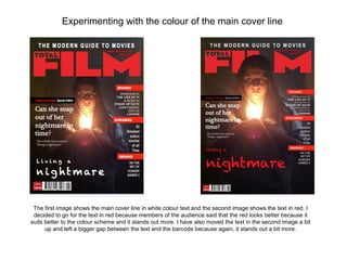 Experimenting with the colour of the main cover line




 The first image shows the main cover line in white colour text and the second image shows the text in red. I
 decided to go for the text in red because members of the audience said that the red looks better because it
suits better to the colour scheme and it stands out more. I have also moved the text in the second image a bit
      up and left a bigger gap between the text and the barcode because again, it stands out a bit more.
 
