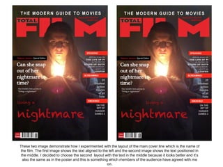 These two image demonstrate how I experimented with the layout of the main cover line which is the name of
 the film. The first image shows the text aligned to the left and the second image shows the text positioned in
 the middle. I decided to choose the second layout with the text in the middle because it looks better and it’s
  also the same as in the poster and this is something which members of the audience have agreed with me
                                                        on.
 