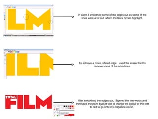 In paint, I smoothed some of the edges out as some of the
      lines were a bit out which the black circles highlight.




  To achieve a more refined edge, I used the eraser tool to
              remove some of the extra lines.




  After smoothing the edges out, I layered the two words and
then used the paint bucket tool to change the colour of the text
            to red to go onto my magazine cover.
 