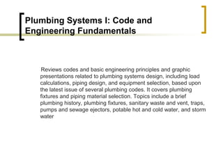 Plumbing Systems I: Code and
Engineering Fundamentals
Reviews codes and basic engineering principles and graphic
presentations related to plumbing systems design, including load
calculations, piping design, and equipment selection, based upon
the latest issue of several plumbing codes. It covers plumbing
fixtures and piping material selection. Topics include a brief
plumbing history, plumbing fixtures, sanitary waste and vent, traps,
pumps and sewage ejectors, potable hot and cold water, and storm
water
 