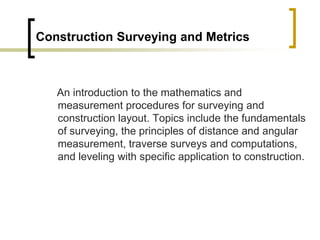 Construction Surveying and Metrics
An introduction to the mathematics and
measurement procedures for surveying and
construction layout. Topics include the fundamentals
of surveying, the principles of distance and angular
measurement, traverse surveys and computations,
and leveling with specific application to construction.
 