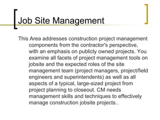 Job Site Management
This Area addresses construction project management
components from the contractor's perspective,
with an emphasis on publicly owned projects. You
examine all facets of project management tools on
jobsite and the expected roles of the site
management team (project managers, project/field
engineers and superintendents) as well as all
aspects of a typical, large-sized project from
project planning to closeout. CM needs
management skills and techniques to effectively
manage construction jobsite projects..
 
