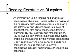 Reading Construction Blueprints
An introduction to the reading and analysis of
construction blueprints. Topics include a review of
the necessary mathematics, symbols and drawn
line interpretations, dimensioning, a survey of
specifications, plot plans, foundations, framing,
plumbing, HVAC, electrical and masonry plans.
CM will works with small groups to resolve typical
problems encountered by the working professional
today, such as errors, omissions, and code non-
compliance. As it is common in today's
construction industry, participants change groups
continually.
 